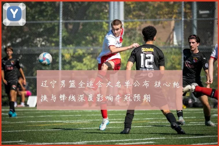 辽宁男篮全运会大名单公布 核心轮换与锋线深度影响夺冠预期