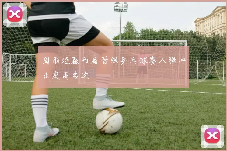 周雨连赢两局晋级乒乓球赛八强冲击更高名次