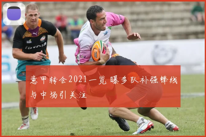 意甲转会2021一览 曝多队补强锋线与中场引关注