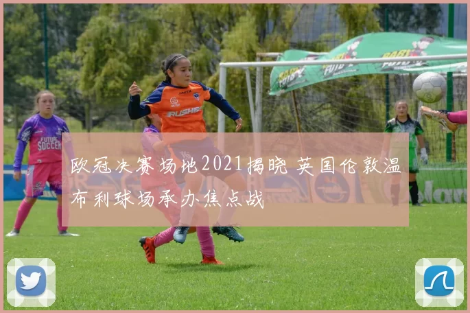 欧冠决赛场地2021揭晓 英国伦敦温布利球场承办焦点战