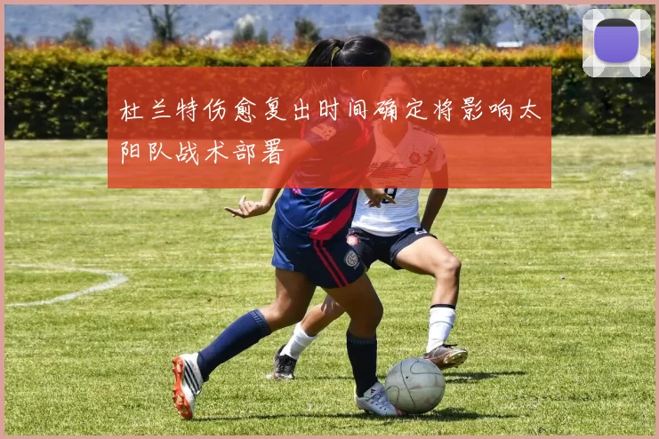 杜兰特伤愈复出时间确定将影响太阳队战术部署