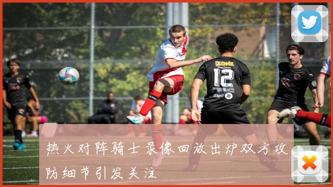 热火对阵骑士录像回放出炉双方攻防细节引发关注