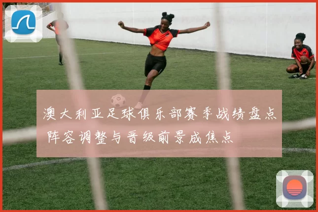 澳大利亚足球俱乐部赛季战绩盘点 阵容调整与晋级前景成焦点