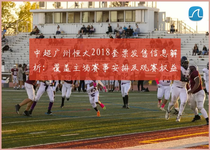 中超广州恒大2018套票发售信息解析：覆盖主场赛事安排及观赛权益变化