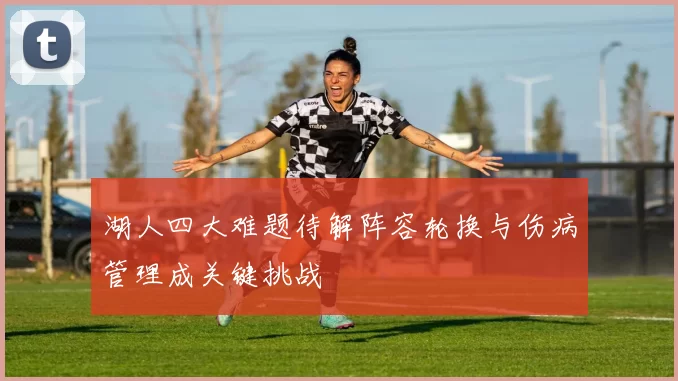 湖人四大难题待解阵容轮换与伤病管理成关键挑战