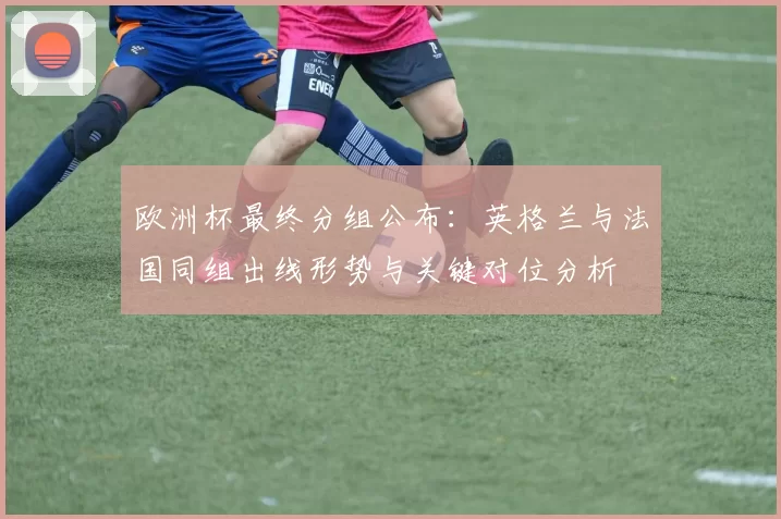 欧洲杯最终分组公布：英格兰与法国同组出线形势与关键对位分析