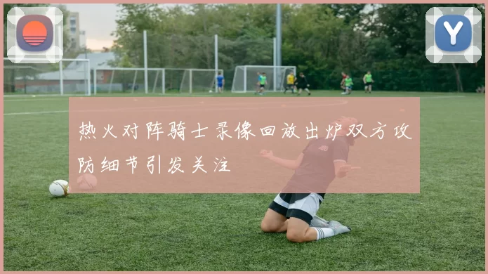 热火对阵骑士录像回放出炉双方攻防细节引发关注