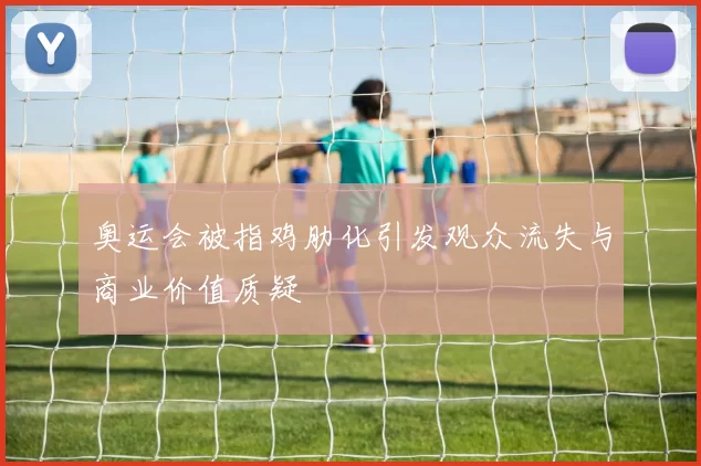 奥运会被指鸡肋化引发观众流失与商业价值质疑