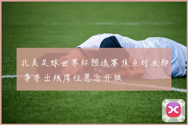 北美足球世界杯预选赛焦点对决即 争夺出线席位悬念升级