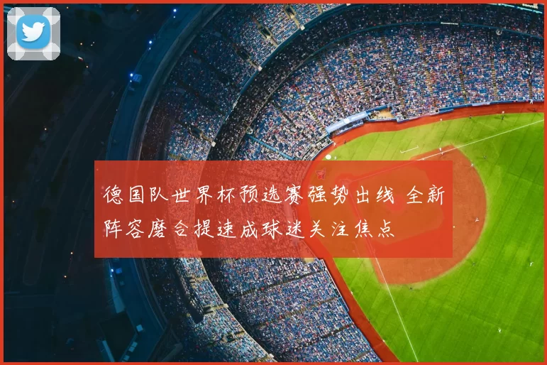德国队世界杯预选赛强势出线 全新阵容磨合提速成球迷关注焦点