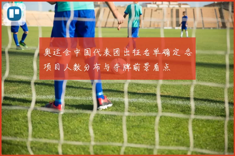 奥运会中国代表团出征名单确定 各项目人数分布与夺牌前景看点