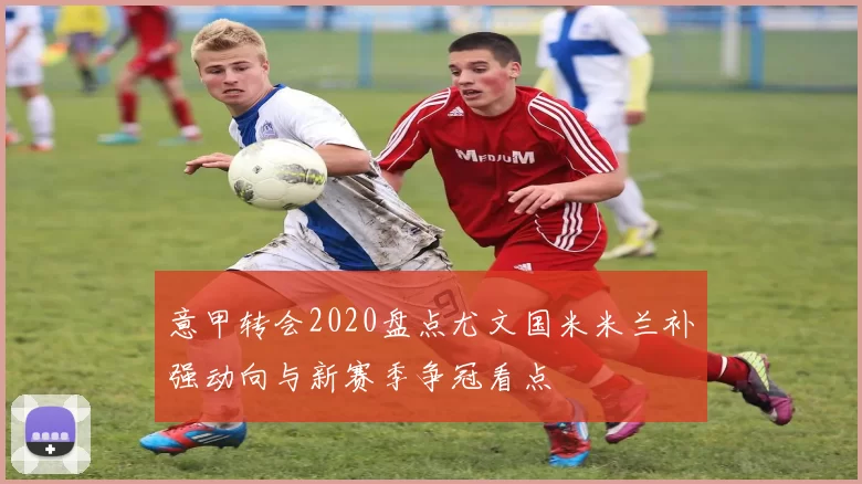意甲转会2020盘点尤文国米米兰补强动向与新赛季争冠看点