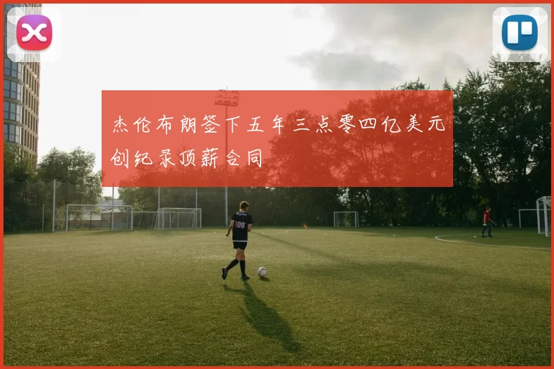 杰伦布朗签下五年三点零四亿美元创纪录顶薪合同