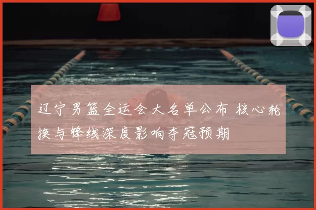 辽宁男篮全运会大名单公布 核心轮换与锋线深度影响夺冠预期