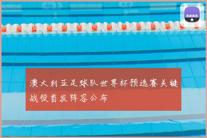 澳大利亚足球队世界杯预选赛关键战役首发阵容公布