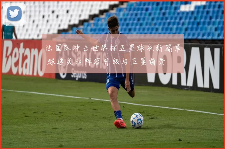 法国队冲击世界杯五星球衣新篇章 球迷关注阵容升级与卫冕前景