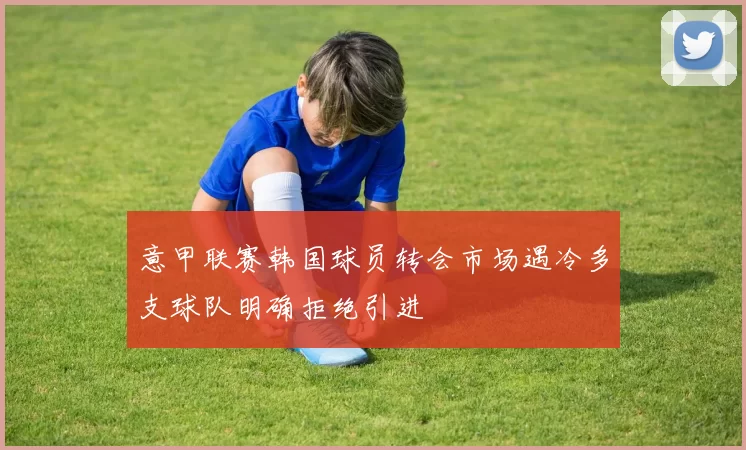 意甲联赛韩国球员转会市场遇冷多支球队明确拒绝引进