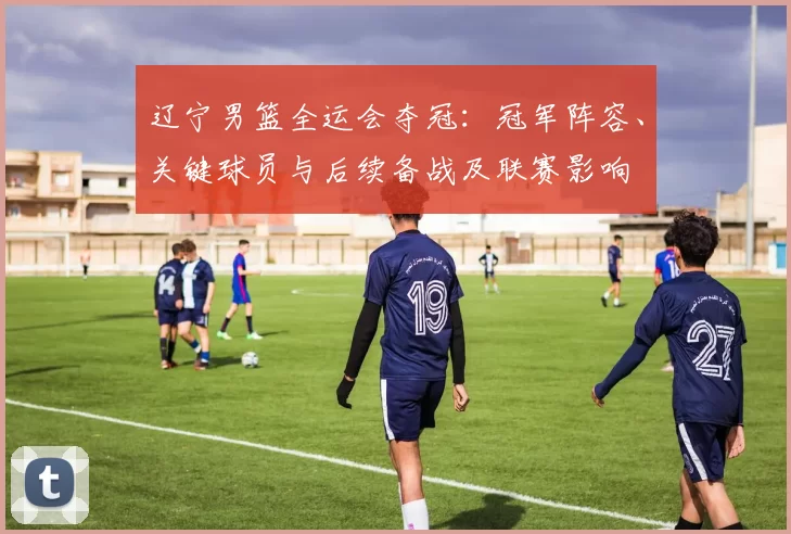 辽宁男篮全运会夺冠：冠军阵容、关键球员与后续备战及联赛影响