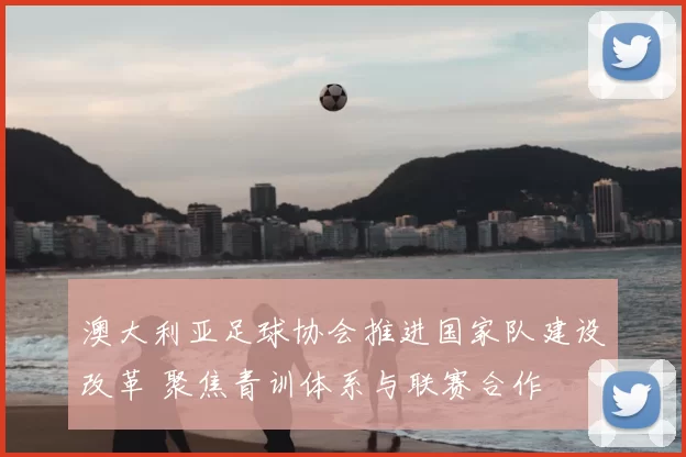 澳大利亚足球协会推进国家队建设改革 聚焦青训体系与联赛合作
