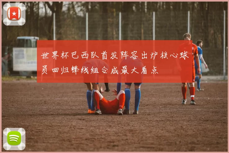 世界杯巴西队首发阵容出炉核心球员回归锋线组合成最大看点