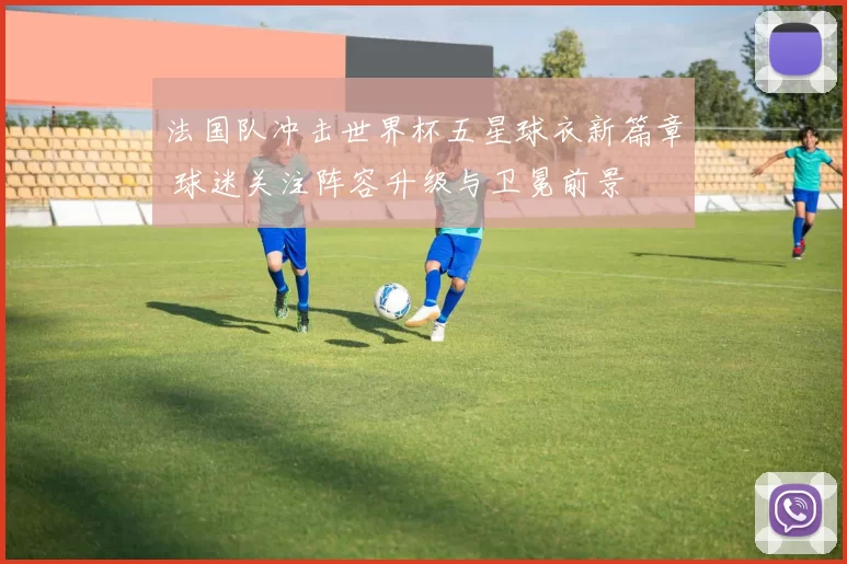 法国队冲击世界杯五星球衣新篇章 球迷关注阵容升级与卫冕前景