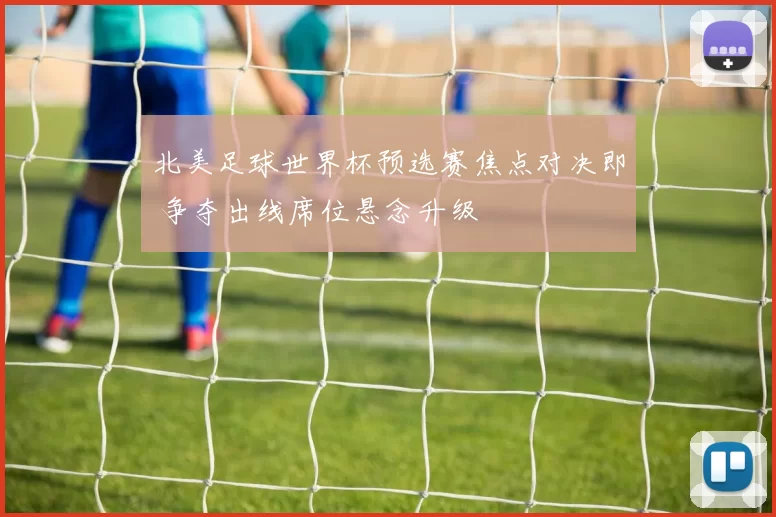 北美足球世界杯预选赛焦点对决即 争夺出线席位悬念升级