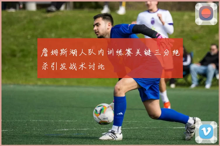 詹姆斯湖人队内训练赛关键三分绝杀引发战术讨论