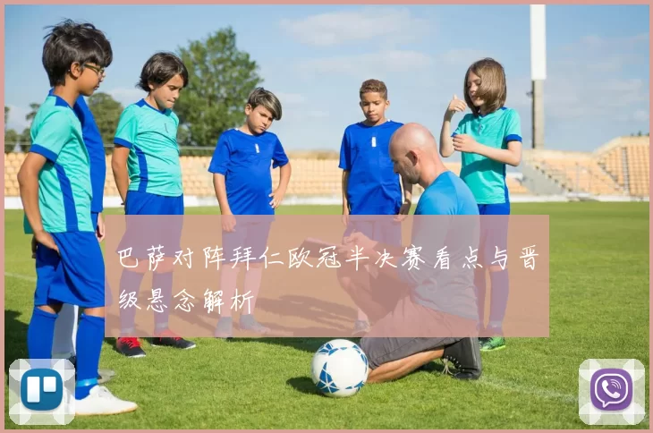 巴萨对阵拜仁欧冠半决赛看点与晋级悬念解析