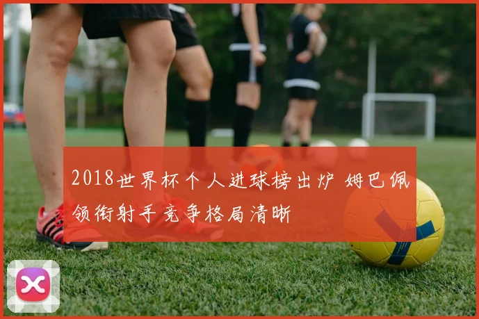 2018世界杯个人进球榜出炉 姆巴佩领衔射手竞争格局清晰
