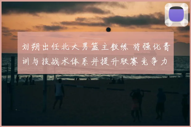 刘朔出任北大男篮主教练 将强化青训与技战术体系并提升联赛竞争力