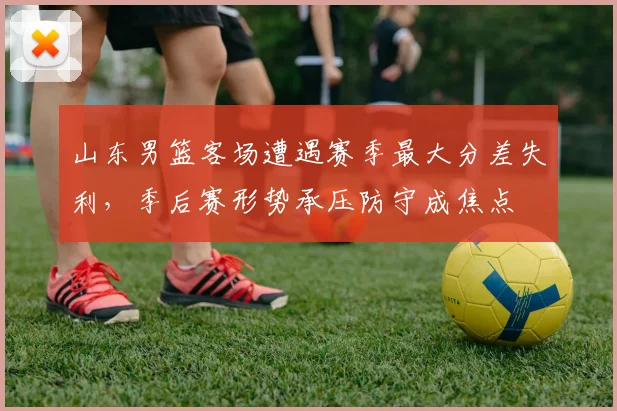 山东男篮客场遭遇赛季最大分差失利，季后赛形势承压防守成焦点